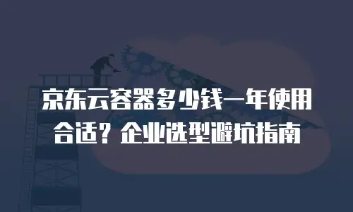 京东云容器多少钱一年使用合适？企业选型避坑指南