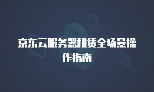 京东云服务器租赁全场景操作指南