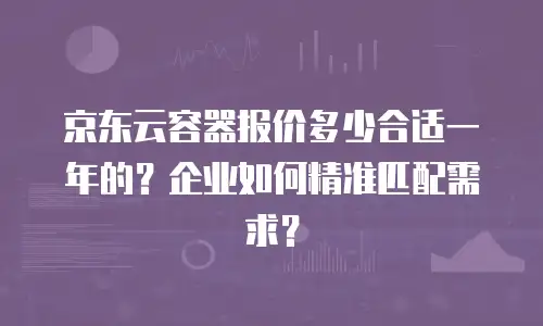 京东云容器报价多少合适一年的？企业如何精准匹配需求？
