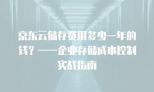 京东云储存费用多少一年的钱？——企业存储成本控制实战指南