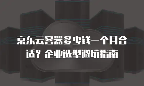 京东云容器多少钱一个月合适？企业选型避坑指南