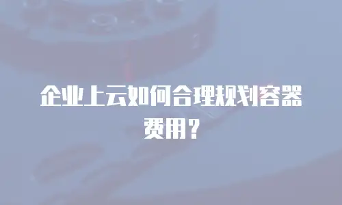 企业上云如何合理规划容器费用？