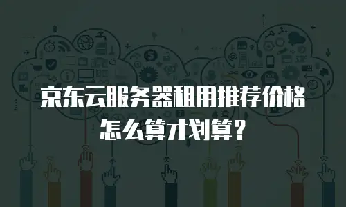 京东云服务器租用推荐价格怎么算才划算？