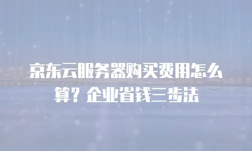 京东云服务器购买费用怎么算？企业省钱三步法