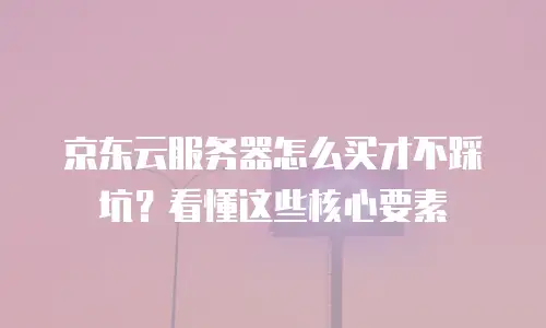 京东云服务器怎么买才不踩坑？看懂这些核心要素