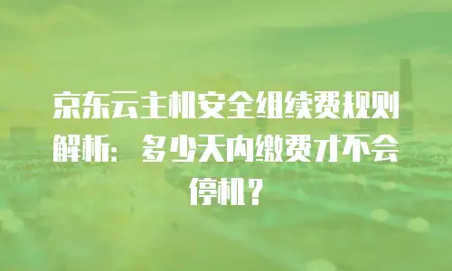 京东云主机安全组续费规则解析：多少天内缴费才不会停机？