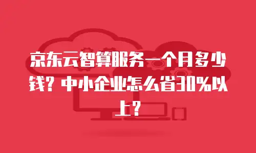 京东云智算服务一个月多少钱？中小企业怎么省30%以上？