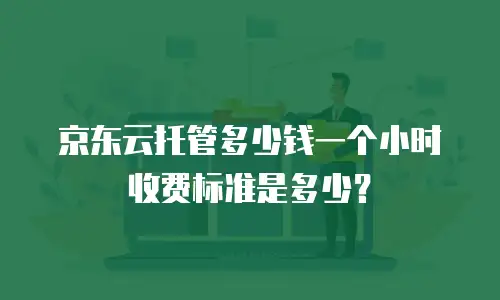 京东云托管多少钱一个小时收费标准是多少？