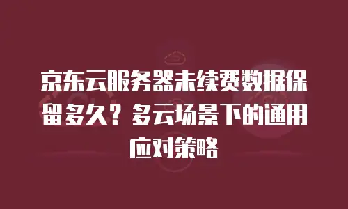 京东云服务器未续费数据保留多久？多云场景下的通用应对策略