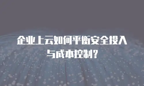 企业上云如何平衡安全投入与成本控制？