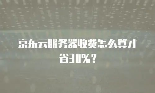 京东云服务器收费怎么算才省30%？