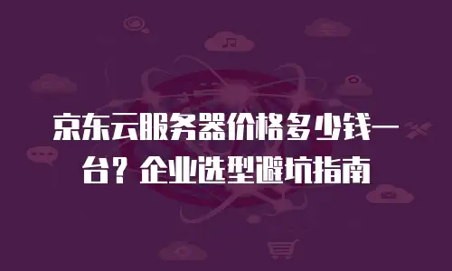 京东云服务器价格多少钱一台？企业选型避坑指南
