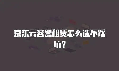 京东云容器租赁怎么选不踩坑？
