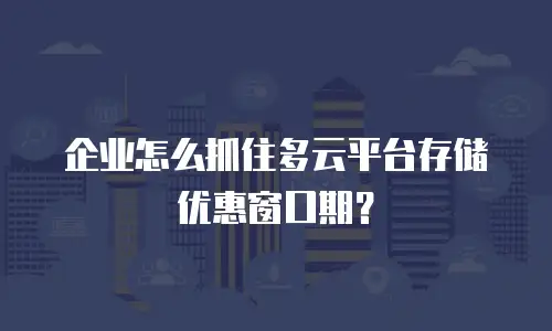 企业怎么抓住多云平台存储优惠窗口期？