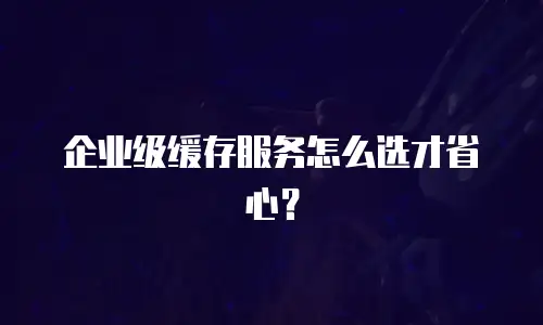 企业级缓存服务怎么选才省心？