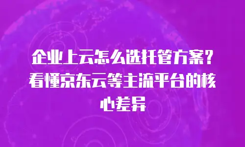 企业上云怎么选托管方案？看懂京东云等主流平台的核心差异