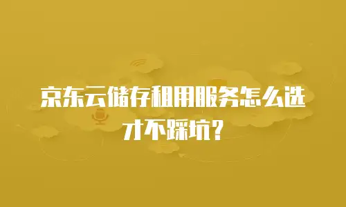 京东云储存租用服务怎么选才不踩坑？