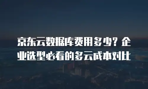 京东云数据库费用多少？企业选型必看的多云成本对比