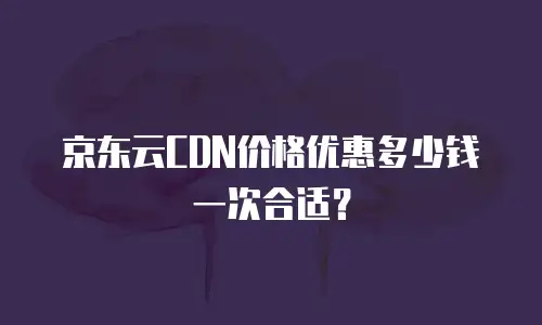 京东云CDN价格优惠多少钱一次合适？