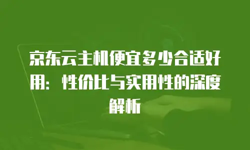 京东云主机便宜多少合适好用：性价比与实用性的深度解析