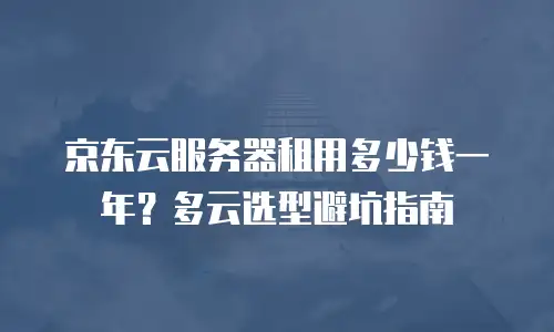 京东云服务器租用多少钱一年？多云选型避坑指南