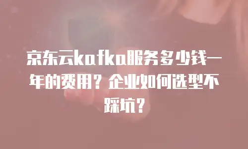京东云kafka服务多少钱一年的费用？企业如何选型不踩坑？