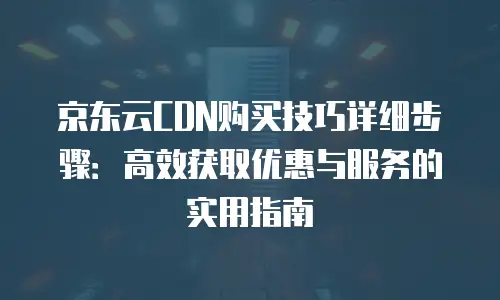 京东云CDN购买技巧详细步骤：高效获取优惠与服务的实用指南