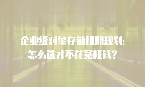 企业级对象存储租期规划：怎么选才不花冤枉钱？