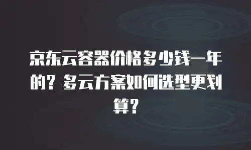 京东云容器价格多少钱一年的？多云方案如何选型更划算？