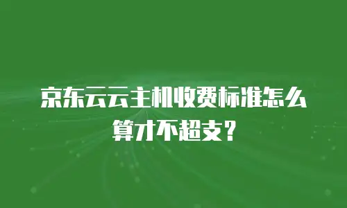 京东云云主机收费标准怎么算才不超支？