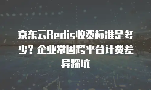 京东云Redis收费标准是多少？企业常因跨平台计费差异踩坑