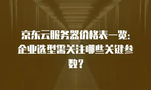 京东云服务器价格表一览：企业选型需关注哪些关键参数？
