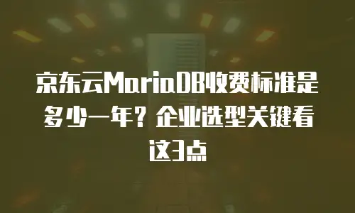 京东云MariaDB收费标准是多少一年？企业选型关键看这3点