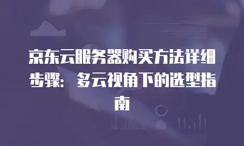 京东云服务器购买方法详细步骤：多云视角下的选型指南