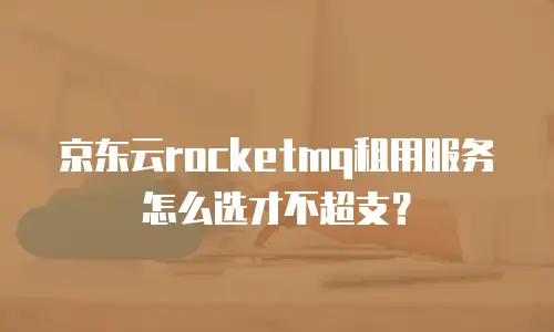 京东云rocketmq租用服务怎么选才不超支？