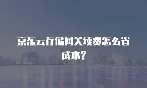 京东云存储网关续费怎么省成本？