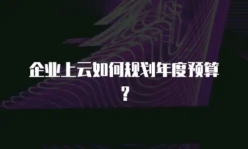 企业上云如何规划年度预算？