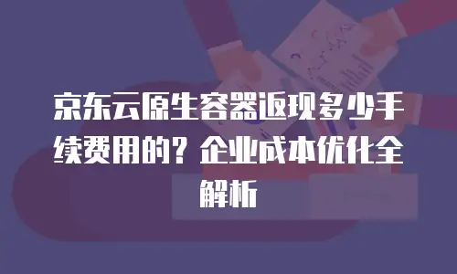 京东云原生容器返现多少手续费用的？企业成本优化全解析