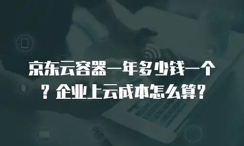 京东云容器一年多少钱一个？企业上云成本怎么算？