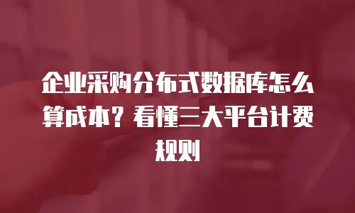 企业采购分布式数据库怎么算成本？看懂三大平台计费规则