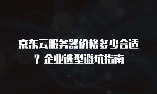 京东云服务器价格多少合适？企业选型避坑指南