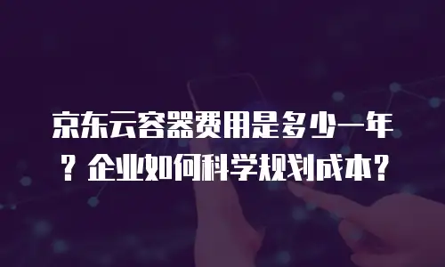 京东云容器费用是多少一年？企业如何科学规划成本？
