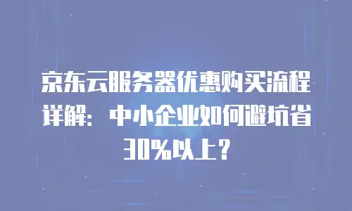 京东云服务器优惠购买流程详解：中小企业如何避坑省30%以上？