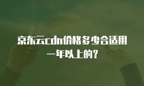 京东云cdn价格多少合适用一年以上的？
