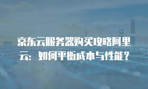 京东云服务器购买攻略阿里云：如何平衡成本与性能？