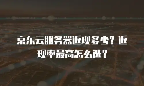 京东云服务器返现多少？返现率最高怎么选？
