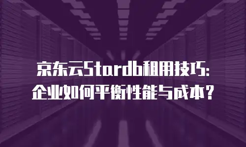 京东云Stardb租用技巧：企业如何平衡性能与成本？
