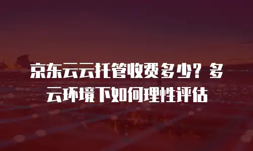 京东云云托管收费多少？多云环境下如何理性评估