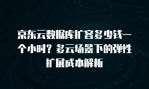 京东云数据库扩容多少钱一个小时？多云场景下的弹性扩展成本解析