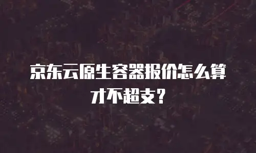 京东云原生容器报价怎么算才不超支？